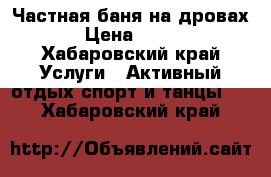 Частная баня на дровах › Цена ­ 700 - Хабаровский край Услуги » Активный отдых,спорт и танцы   . Хабаровский край